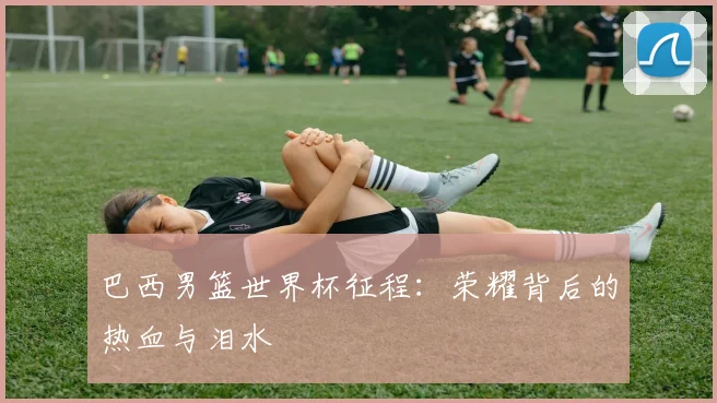 巴西男篮世界杯征程：荣耀背后的热血与泪水