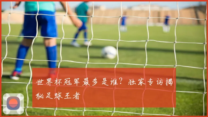 世界杯冠军最多是谁?独家专访揭秘足球王者