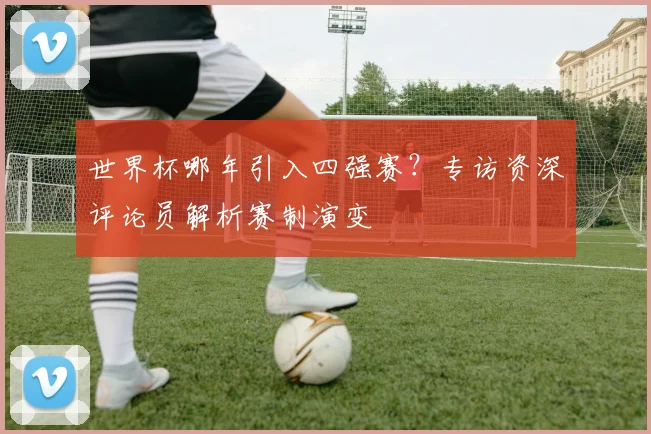 世界杯哪年引入四强赛?专访资深评论员解析赛制演变