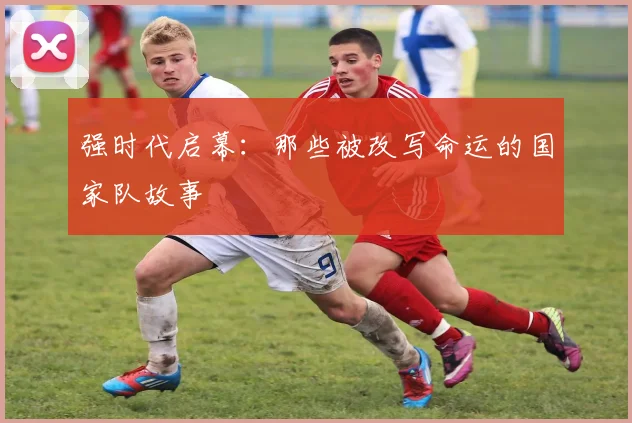 强时代启幕:那些被改写命运的国家队故事